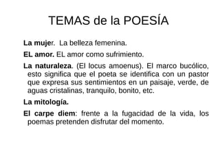 TEMAS de la POESÍA
La mujer. La belleza femenina.
EL amor. EL amor como sufrimiento.
La naturaleza. (El locus amoenus). El marco bucólico,
esto significa que el poeta se identifica con un pastor
que expresa sus sentimientos en un paisaje, verde, de
aguas cristalinas, tranquilo, bonito, etc.
La mitología.
El carpe diem: frente a la fugacidad de la vida, los
poemas pretenden disfrutar del momento.
 