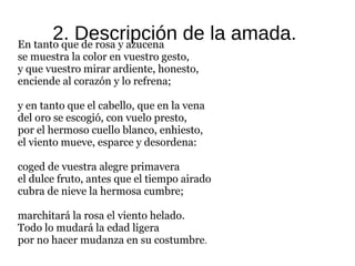 2. Descripción de la amada.En tanto que de rosa y azucena
se muestra la color en vuestro gesto,
y que vuestro mirar ardiente, honesto,
enciende al corazón y lo refrena;
y en tanto que el cabello, que en la vena
del oro se escogió, con vuelo presto,
por el hermoso cuello blanco, enhiesto,
el viento mueve, esparce y desordena:
coged de vuestra alegre primavera
el dulce fruto, antes que el tiempo airado
cubra de nieve la hermosa cumbre;
marchitará la rosa el viento helado.
Todo lo mudará la edad ligera
por no hacer mudanza en su costumbre.
 