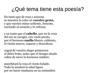 ¿Qué tema tiene esta poesía?
En tanto que de rosa y azucena
se muestra la color en vuestro gesto,
y que vuestro mirar ardiente, honesto,
enciende al corazón y lo refrena;
y en tanto que el cabello, que en la vena
del oro se escogió, con vuelo presto,
por el hermoso cuellocuello blanco, enhiesto,
el viento mueve, esparce y desordena:
coged de vuestra alegre primavera
el dulce fruto, antes que el tiempo airado
cubra de nieve la hermosa cumbre;
marchitará la rosa el viento helado.
Todo lo mudará la edad ligera
por no hacer mudanza en su costumbre.
 