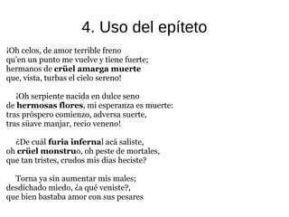 4. Uso del epíteto
¡Oh celos, de amor terrible freno
qu’en un punto me vuelve y tiene fuerte;
hermanos de crüel amarga muerte
que, vista, turbas el cielo sereno!
¡Oh serpiente nacida en dulce seno
de hermosas flores, mi esperanza es muerte:
tras próspero comienzo, adversa suerte,
tras süave manjar, recio veneno!
¿De cuál furia infernal acá saliste,
oh crüel monstruo, oh peste de mortales,
que tan tristes, crudos mis dias heciste?
Torna ya sin aumentar mis males;
desdichado miedo, ¿a qué veniste?,
que bien bastaba amor con sus pesares.
 
