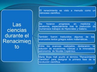Las
ciencias
durante el
Renacimien
to
El renacimiento es visto a menudo como un
retroceso científico.
Marie Boas Hall acuñó el término "Renacimiento
Científico" para designar la primera fase de la
revolución científica.
Se hicieron progresos en medicina y
anatomía, especialmente tras la traducción de
numerosos trabajos de Hipócrates y Galeno.
También fueron traducidos algunos de los
avanzados textos griegos sobre matemáticas.
Entre los avances realizados, destacaron, la
solución de ecuaciones cúbicas y la innovadora
astronomía de Nicolás Copérnico.
 