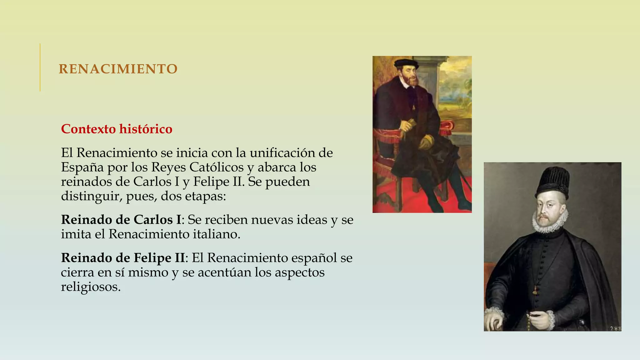 RENACIMIENTO
Contexto histórico
El Renacimiento se inicia con la unificación de
España por los Reyes Católicos y abarca los
reinados de Carlos I y Felipe II. Se pueden
distinguir, pues, dos etapas:
Reinado de Carlos I: Se reciben nuevas ideas y se
imita el Renacimiento italiano.
Reinado de Felipe II: El Renacimiento español se
cierra en sí mismo y se acentúan los aspectos
religiosos.
 