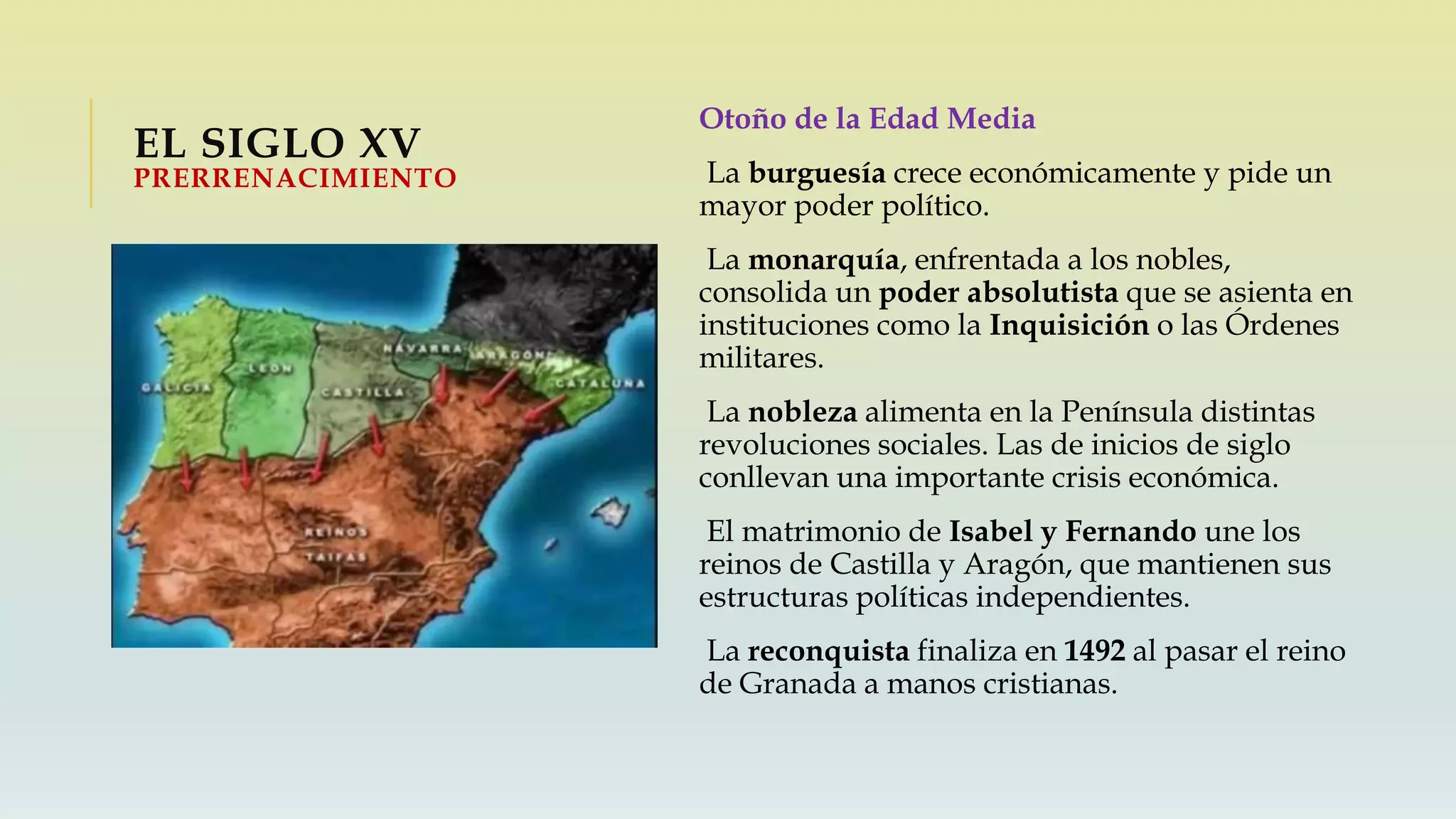 EL SIGLO XV
PRERRENACIMIENTO
Otoño de la Edad Media
La burguesía crece económicamente y pide un
mayor poder político.
La monarquía, enfrentada a los nobles,
consolida un poder absolutista que se asienta en
instituciones como la Inquisición o las Órdenes
militares.
La nobleza alimenta en la Península distintas
revoluciones sociales. Las de inicios de siglo
conllevan una importante crisis económica.
El matrimonio de Isabel y Fernando une los
reinos de Castilla y Aragón, que mantienen sus
estructuras políticas independientes.
La reconquista finaliza en 1492 al pasar el reino
de Granada a manos cristianas.
 