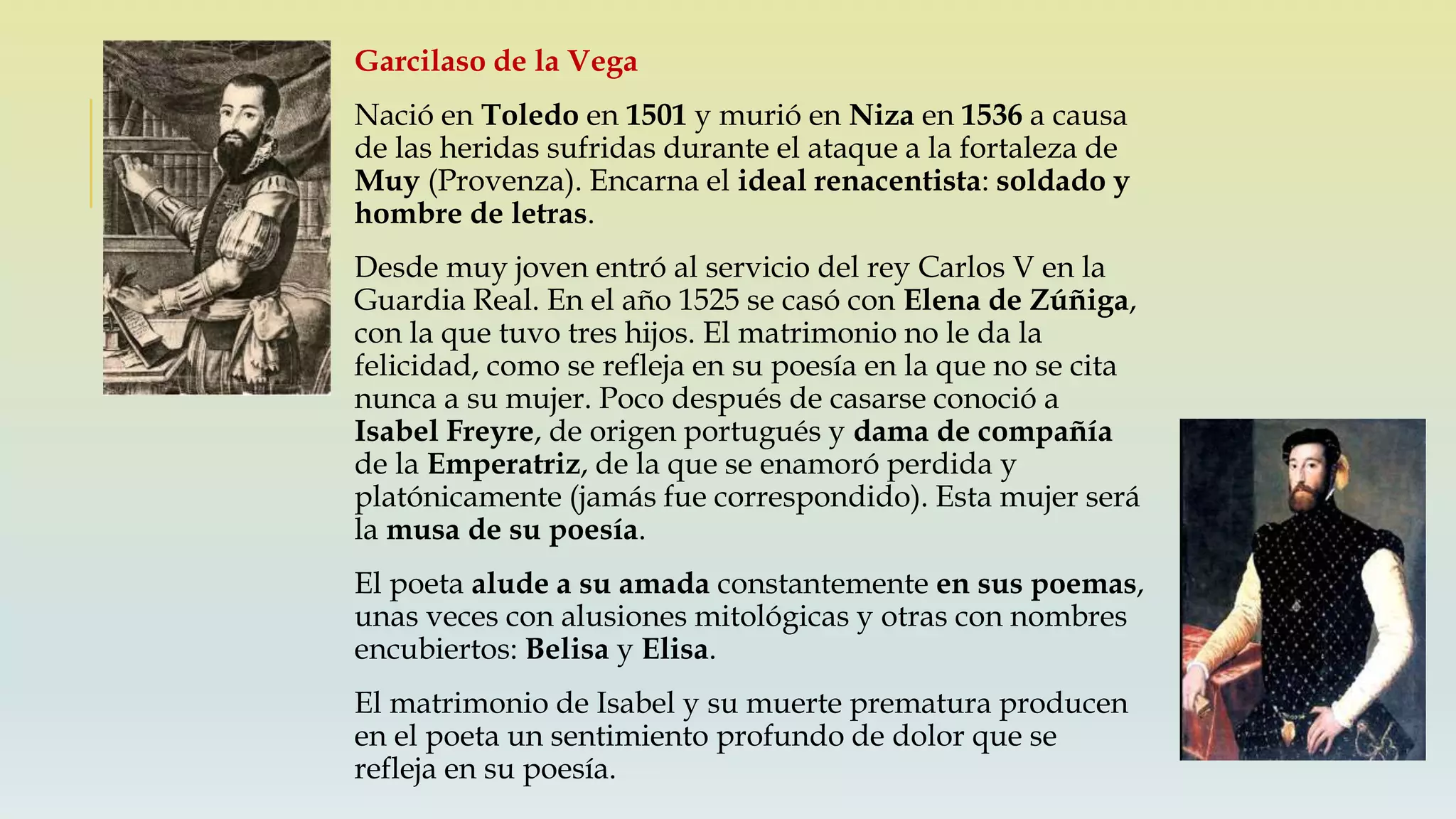 Garcilaso de la Vega
Nació en Toledo en 1501 y murió en Niza en 1536 a causa
de las heridas sufridas durante el ataque a la fortaleza de
Muy (Provenza). Encarna el ideal renacentista: soldado y
hombre de letras.
Desde muy joven entró al servicio del rey Carlos V en la
Guardia Real. En el año 1525 se casó con Elena de Zúñiga,
con la que tuvo tres hijos. El matrimonio no le da la
felicidad, como se refleja en su poesía en la que no se cita
nunca a su mujer. Poco después de casarse conoció a
Isabel Freyre, de origen portugués y dama de compañía
de la Emperatriz, de la que se enamoró perdida y
platónicamente (jamás fue correspondido). Esta mujer será
la musa de su poesía.
El poeta alude a su amada constantemente en sus poemas,
unas veces con alusiones mitológicas y otras con nombres
encubiertos: Belisa y Elisa.
El matrimonio de Isabel y su muerte prematura producen
en el poeta un sentimiento profundo de dolor que se
refleja en su poesía.
 