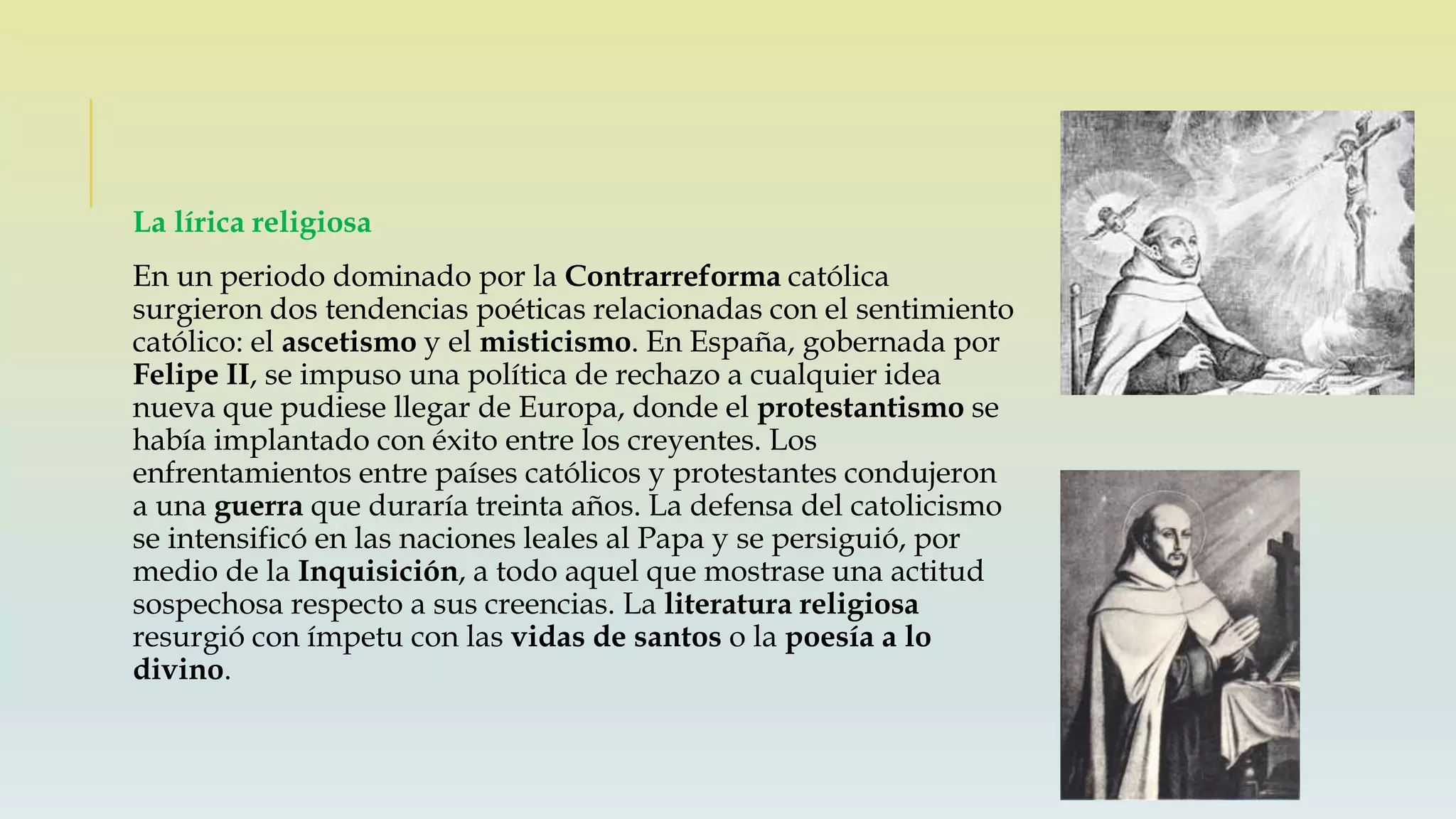 La lírica religiosa
En un periodo dominado por la Contrarreforma católica
surgieron dos tendencias poéticas relacionadas con el sentimiento
católico: el ascetismo y el misticismo. En España, gobernada por
Felipe II, se impuso una política de rechazo a cualquier idea
nueva que pudiese llegar de Europa, donde el protestantismo se
había implantado con éxito entre los creyentes. Los
enfrentamientos entre países católicos y protestantes condujeron
a una guerra que duraría treinta años. La defensa del catolicismo
se intensificó en las naciones leales al Papa y se persiguió, por
medio de la Inquisición, a todo aquel que mostrase una actitud
sospechosa respecto a sus creencias. La literatura religiosa
resurgió con ímpetu con las vidas de santos o la poesía a lo
divino.
 