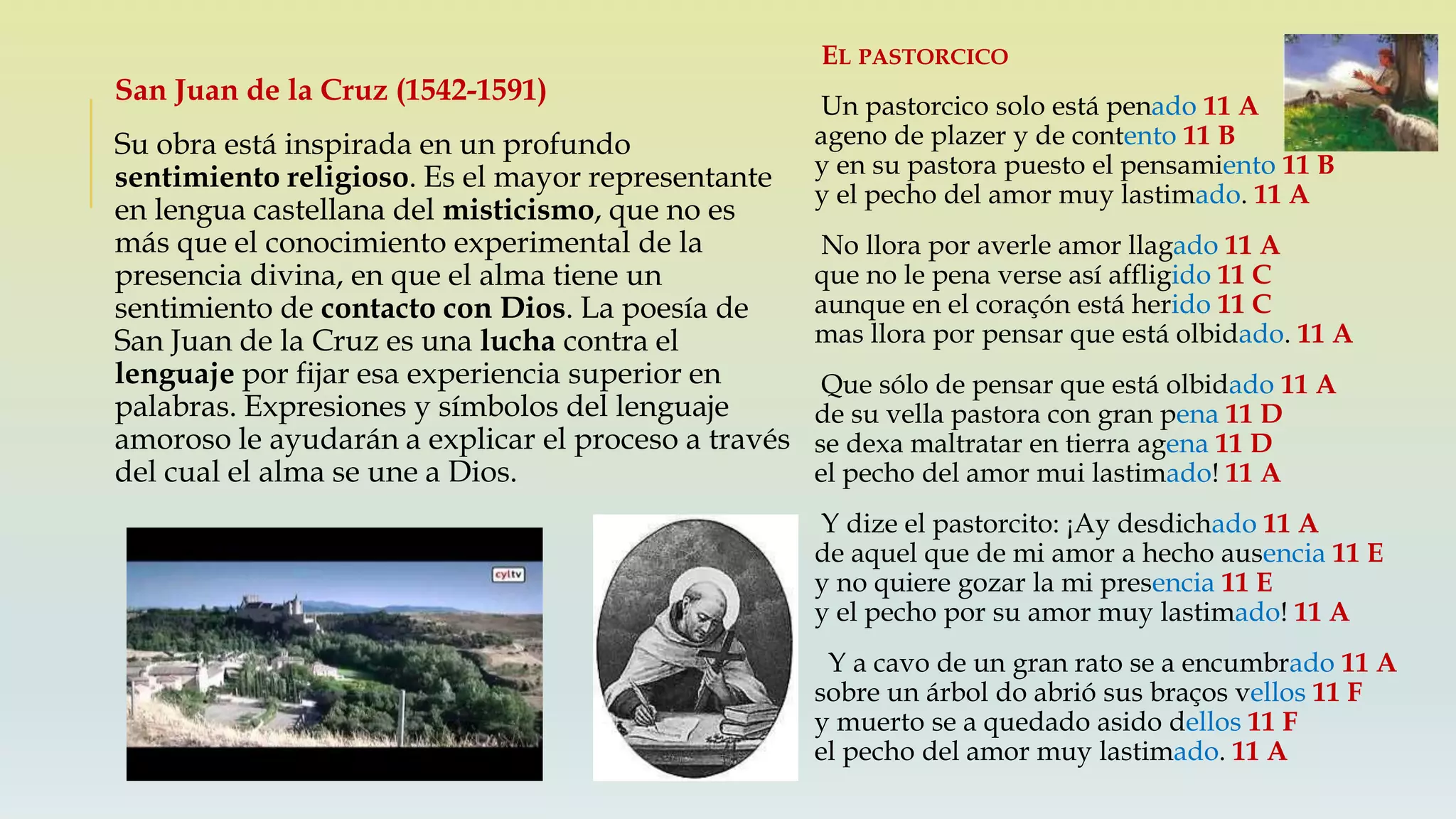 San Juan de la Cruz (1542-1591)
Su obra está inspirada en un profundo
sentimiento religioso. Es el mayor representante
en lengua castellana del misticismo, que no es
más que el conocimiento experimental de la
presencia divina, en que el alma tiene un
sentimiento de contacto con Dios. La poesía de
San Juan de la Cruz es una lucha contra el
lenguaje por fijar esa experiencia superior en
palabras. Expresiones y símbolos del lenguaje
amoroso le ayudarán a explicar el proceso a través
del cual el alma se une a Dios.
EL PASTORCICO
Un pastorcico solo está penado 11 A
ageno de plazer y de contento 11 B
y en su pastora puesto el pensamiento 11 B
y el pecho del amor muy lastimado. 11 A
No llora por averle amor llagado 11 A
que no le pena verse así affligido 11 C
aunque en el coraçón está herido 11 C
mas llora por pensar que está olbidado. 11 A
Que sólo de pensar que está olbidado 11 A
de su vella pastora con gran pena 11 D
se dexa maltratar en tierra agena 11 D
el pecho del amor mui lastimado! 11 A
Y dize el pastorcito: ¡Ay desdichado 11 A
de aquel que de mi amor a hecho ausencia 11 E
y no quiere gozar la mi presencia 11 E
y el pecho por su amor muy lastimado! 11 A
Y a cavo de un gran rato se a encumbrado 11 A
sobre un árbol do abrió sus braços vellos 11 F
y muerto se a quedado asido dellos 11 F
el pecho del amor muy lastimado. 11 A
 