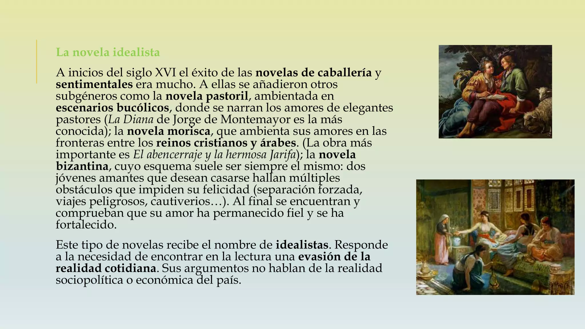 La novela idealista
A inicios del siglo XVI el éxito de las novelas de caballería y
sentimentales era mucho. A ellas se añadieron otros
subgéneros como la novela pastoril, ambientada en
escenarios bucólicos, donde se narran los amores de elegantes
pastores (La Diana de Jorge de Montemayor es la más
conocida); la novela morisca, que ambienta sus amores en las
fronteras entre los reinos cristianos y árabes. (La obra más
importante es El abencerraje y la hermosa Jarifa); la novela
bizantina, cuyo esquema suele ser siempre el mismo: dos
jóvenes amantes que desean casarse hallan múltiples
obstáculos que impiden su felicidad (separación forzada,
viajes peligrosos, cautiverios…). Al final se encuentran y
comprueban que su amor ha permanecido fiel y se ha
fortalecido.
Este tipo de novelas recibe el nombre de idealistas. Responde
a la necesidad de encontrar en la lectura una evasión de la
realidad cotidiana. Sus argumentos no hablan de la realidad
sociopolítica o económica del país.
 