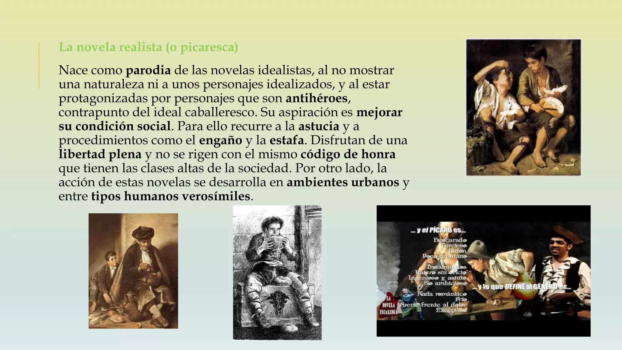 La novela realista (o picaresca)
Nace como parodia de las novelas idealistas, al no mostrar
una naturaleza ni a unos personajes idealizados, y al estar
protagonizadas por personajes que son antihéroes,
contrapunto del ideal caballeresco. Su aspiración es mejorar
su condición social. Para ello recurre a la astucia y a
procedimientos como el engaño y la estafa. Disfrutan de una
libertad plena y no se rigen con el mismo código de honra
que tienen las clases altas de la sociedad. Por otro lado, la
acción de estas novelas se desarrolla en ambientes urbanos y
entre tipos humanos verosímiles.
 