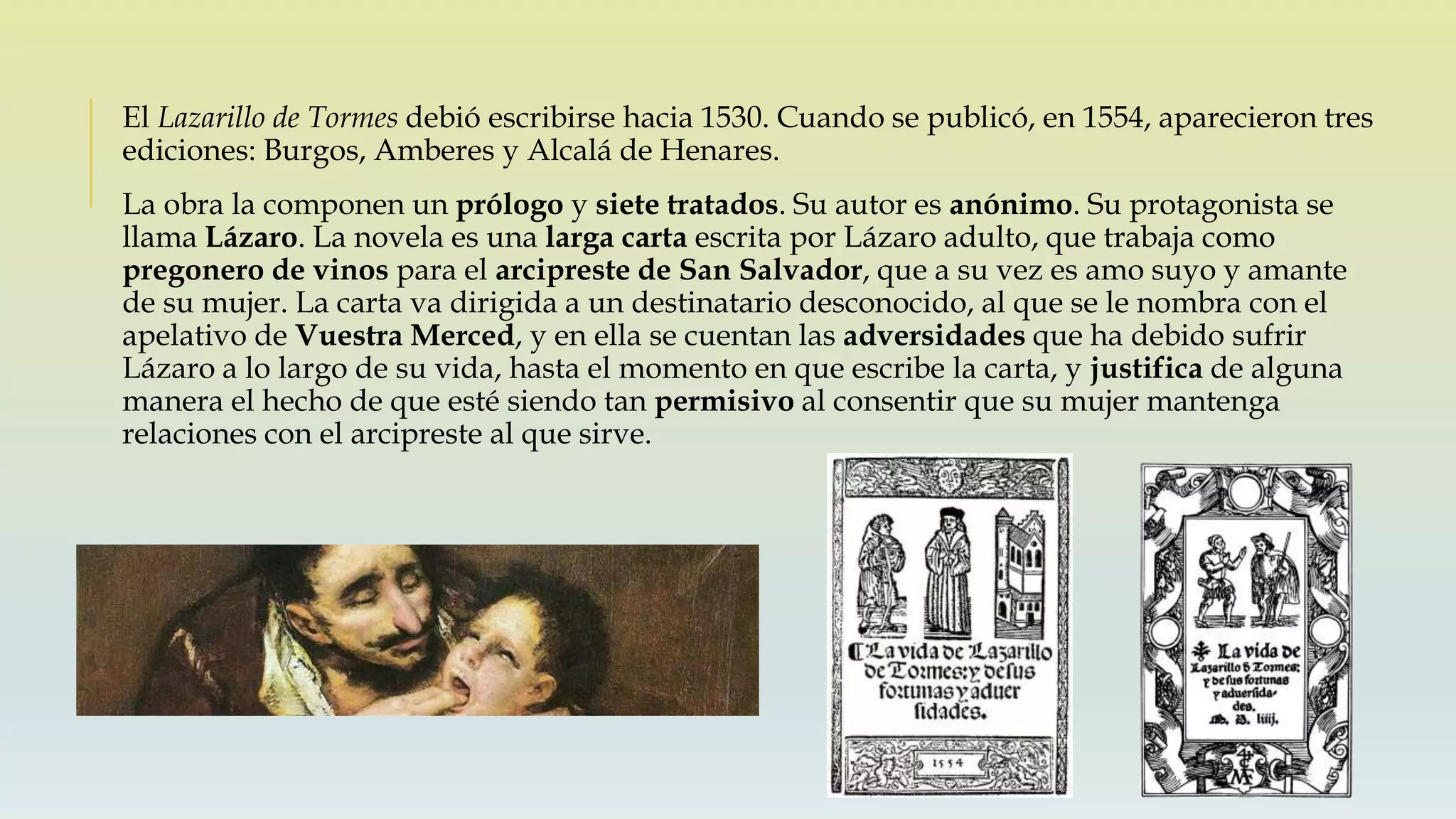El Lazarillo de Tormes debió escribirse hacia 1530. Cuando se publicó, en 1554, aparecieron tres
ediciones: Burgos, Amberes y Alcalá de Henares.
La obra la componen un prólogo y siete tratados. Su autor es anónimo. Su protagonista se
llama Lázaro. La novela es una larga carta escrita por Lázaro adulto, que trabaja como
pregonero de vinos para el arcipreste de San Salvador, que a su vez es amo suyo y amante
de su mujer. La carta va dirigida a un destinatario desconocido, al que se le nombra con el
apelativo de Vuestra Merced, y en ella se cuentan las adversidades que ha debido sufrir
Lázaro a lo largo de su vida, hasta el momento en que escribe la carta, y justifica de alguna
manera el hecho de que esté siendo tan permisivo al consentir que su mujer mantenga
relaciones con el arcipreste al que sirve.
 
