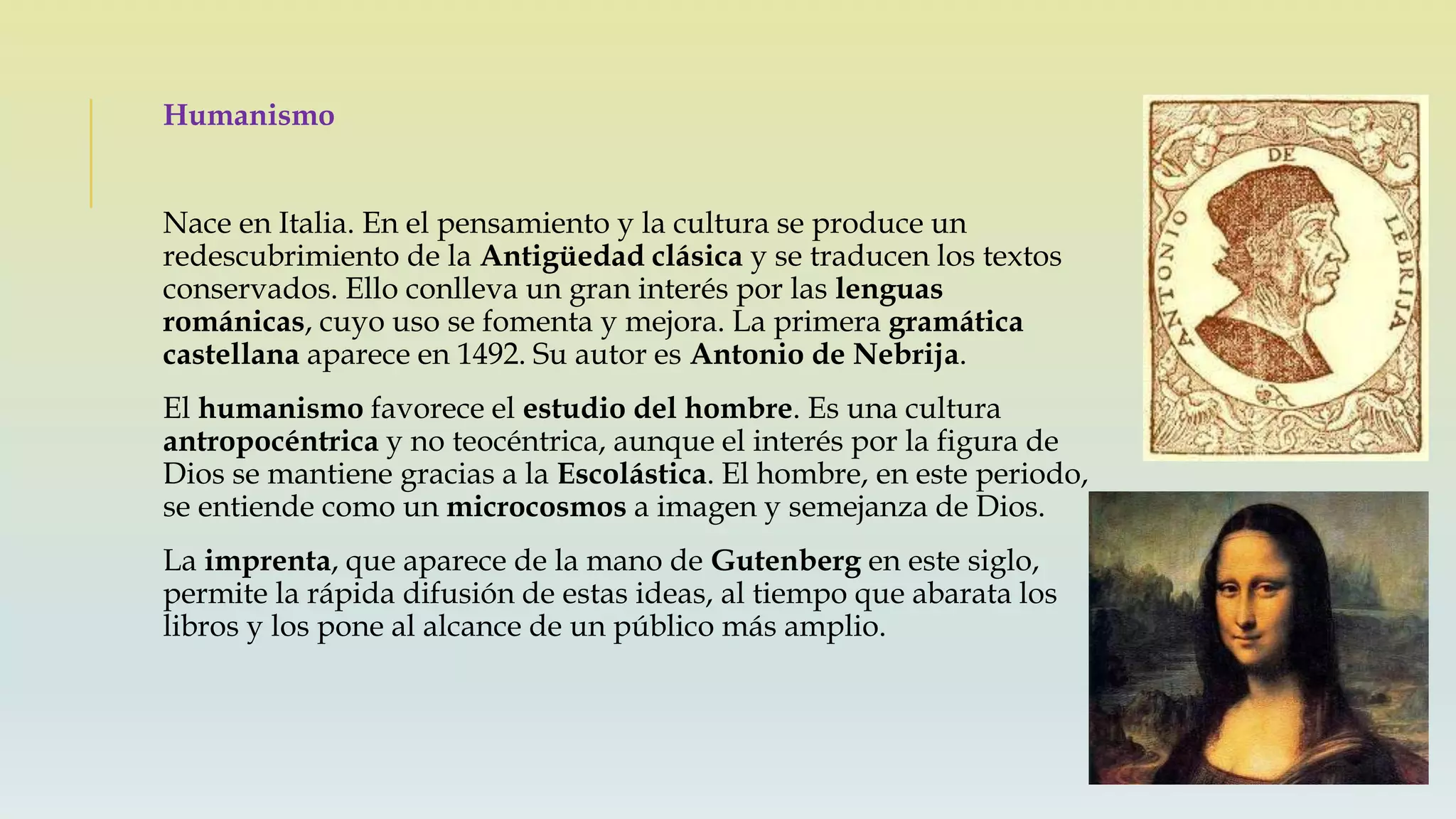 Humanismo
Nace en Italia. En el pensamiento y la cultura se produce un
redescubrimiento de la Antigüedad clásica y se traducen los textos
conservados. Ello conlleva un gran interés por las lenguas
románicas, cuyo uso se fomenta y mejora. La primera gramática
castellana aparece en 1492. Su autor es Antonio de Nebrija.
El humanismo favorece el estudio del hombre. Es una cultura
antropocéntrica y no teocéntrica, aunque el interés por la figura de
Dios se mantiene gracias a la Escolástica. El hombre, en este periodo,
se entiende como un microcosmos a imagen y semejanza de Dios.
La imprenta, que aparece de la mano de Gutenberg en este siglo,
permite la rápida difusión de estas ideas, al tiempo que abarata los
libros y los pone al alcance de un público más amplio.
 