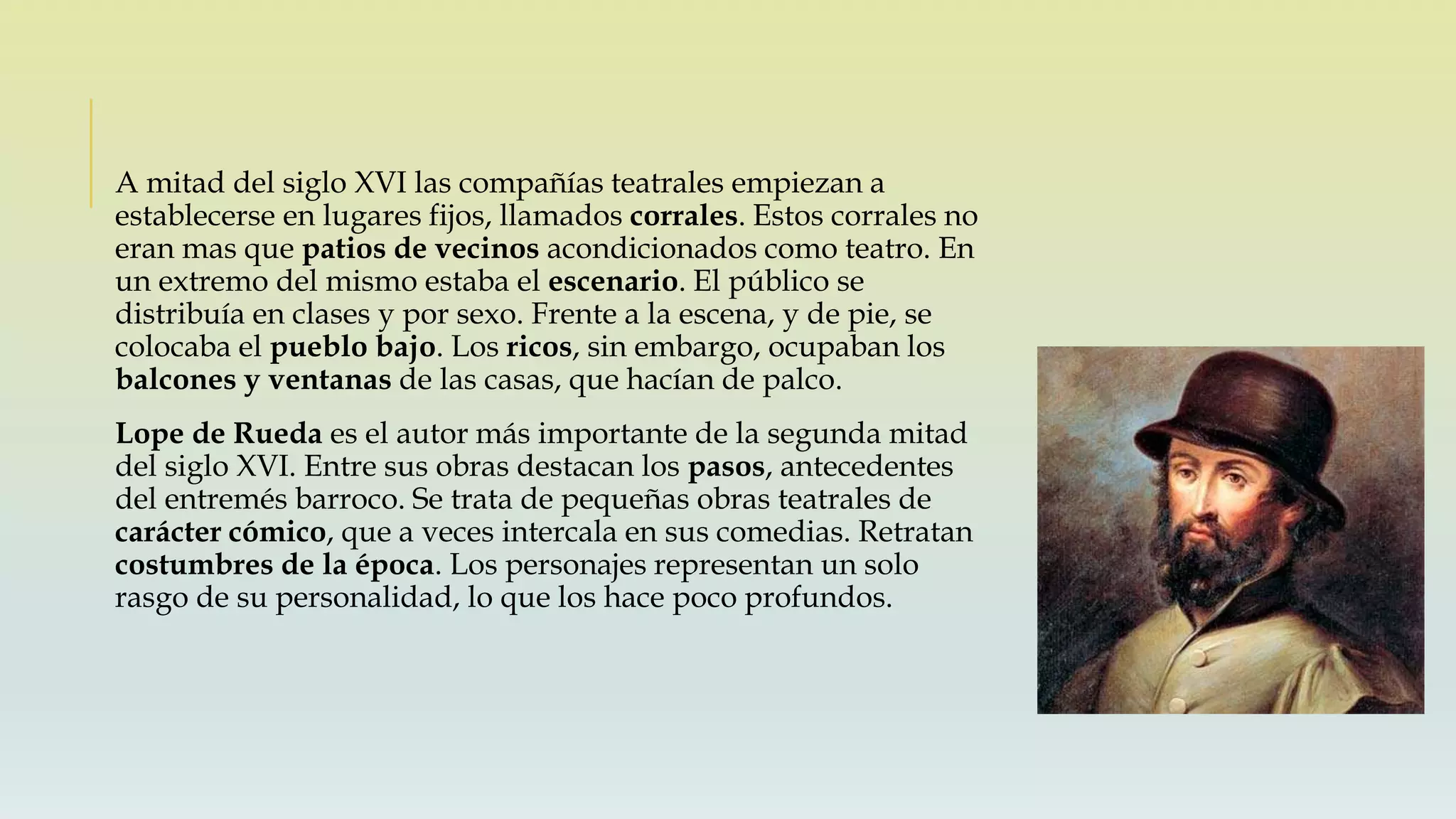 A mitad del siglo XVI las compañías teatrales empiezan a
establecerse en lugares fijos, llamados corrales. Estos corrales no
eran mas que patios de vecinos acondicionados como teatro. En
un extremo del mismo estaba el escenario. El público se
distribuía en clases y por sexo. Frente a la escena, y de pie, se
colocaba el pueblo bajo. Los ricos, sin embargo, ocupaban los
balcones y ventanas de las casas, que hacían de palco.
Lope de Rueda es el autor más importante de la segunda mitad
del siglo XVI. Entre sus obras destacan los pasos, antecedentes
del entremés barroco. Se trata de pequeñas obras teatrales de
carácter cómico, que a veces intercala en sus comedias. Retratan
costumbres de la época. Los personajes representan un solo
rasgo de su personalidad, lo que los hace poco profundos.
 