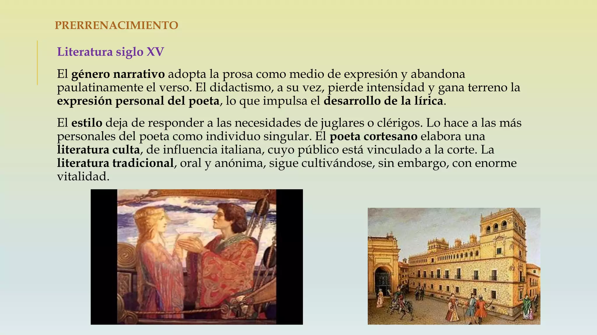 PRERRENACIMIENTO
Literatura siglo XV
El género narrativo adopta la prosa como medio de expresión y abandona
paulatinamente el verso. El didactismo, a su vez, pierde intensidad y gana terreno la
expresión personal del poeta, lo que impulsa el desarrollo de la lírica.
El estilo deja de responder a las necesidades de juglares o clérigos. Lo hace a las más
personales del poeta como individuo singular. El poeta cortesano elabora una
literatura culta, de influencia italiana, cuyo público está vinculado a la corte. La
literatura tradicional, oral y anónima, sigue cultivándose, sin embargo, con enorme
vitalidad.
 