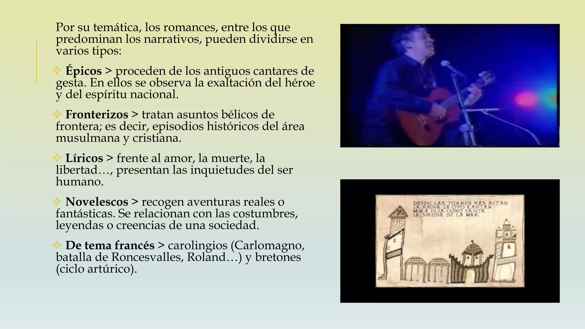 Por su temática, los romances, entre los que
predominan los narrativos, pueden dividirse en
varios tipos:
 Épicos > proceden de los antiguos cantares de
gesta. En ellos se observa la exaltación del héroe
y del espíritu nacional.
 Fronterizos > tratan asuntos bélicos de
frontera; es decir, episodios históricos del área
musulmana y cristiana.
 Líricos > frente al amor, la muerte, la
libertad…, presentan las inquietudes del ser
humano.
 Novelescos > recogen aventuras reales o
fantásticas. Se relacionan con las costumbres,
leyendas o creencias de una sociedad.
 De tema francés > carolingios (Carlomagno,
batalla de Roncesvalles, Roland…) y bretones
(ciclo artúrico).
 