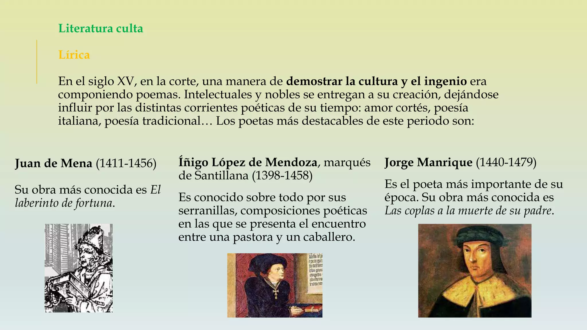 Literatura culta
Lírica
En el siglo XV, en la corte, una manera de demostrar la cultura y el ingenio era
componiendo poemas. Intelectuales y nobles se entregan a su creación, dejándose
influir por las distintas corrientes poéticas de su tiempo: amor cortés, poesía
italiana, poesía tradicional… Los poetas más destacables de este periodo son:
Juan de Mena (1411-1456)
Su obra más conocida es El
laberinto de fortuna.
Íñigo López de Mendoza, marqués
de Santillana (1398-1458)
Es conocido sobre todo por sus
serranillas, composiciones poéticas
en las que se presenta el encuentro
entre una pastora y un caballero.
Jorge Manrique (1440-1479)
Es el poeta más importante de su
época. Su obra más conocida es
Las coplas a la muerte de su padre.
 