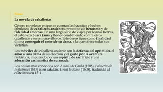 Prosa
La novela de caballerías
Género novelesco en que se cuentan las hazañas y hechos
fabulosos de caballeros andantes, prototipo de heroísmo y de
fidelidad amorosa. En una larga serie de viajes por lejanas tierras,
el caballero busca fama y honor combatiendo contra otros
caballeros y seres maravillosos. Este deseo tiene como finalidad
última conseguir el amor de su dama, a la que ofrece todas sus
victorias.
Los móviles del caballero andante son la defensa del oprimido, el
amor a una dama de su elección y el gusto por la aventura
fantástica, impulsado por un espíritu de sacrificio y una
adoración casi mística de su amada.
Los títulos más conocidos son Amadís de Gaula (1508), Palmerín de
Inglaterra (1547) o, en catalán, Tirant lo Blanc (1508), traducido al
castellano en 1511.
 