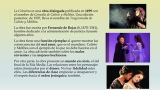 La Celestina es una obra dialogada publicada en 1499 con
el nombre de Comedia de Calisto y Melibea. Una edición
posterior, de 1507, lleva el nombre de Tragicomedia de
Calisto y Melibea.
La obra fue escrita por Fernando de Rojas (h.1470–1541),
hombre dedicado a la administración de justicia durante
algunos años.
La obra tiene una función ejemplar al querer mostrar las
consecuencias del mal amor, que es el mundano. Calisto
y Melibea son el ejemplo de lo que no debe hacerse en el
amor. La obra advierte también sobre los malos
sirvientes y las mujeres hechiceras.
Por otra parte, la obra presente un mundo en crisis, el del
final de la Eda Media. Las relaciones entre los personajes
están dominadas por el dinero. No hay fidelidad entre
ellos. Las diferencias de clase empiezan a desaparecer y
el respeto hacia el orden jerárquico, también.
 
