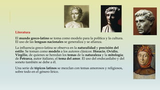 Literatura
El mundo greco-latino se toma como modelo para la política y la cultura.
El uso de las lenguas nacionales se generaliza y se afianza.
La influencia greco-latina se observa en la naturalidad y precisión del
estilo. Se toman como modelo a los autores clásicos: Horacio, Ovidio,
Virgilio, de quienes se heredan los temas de la naturaleza y la mitología;
de Petrarca, autor italiano, el tema del amor. El uso del endecasílabo y del
soneto también se debe a él.
Una serie de tópicos latinos se mezclan con temas amorosos y religiosos,
sobre todo en el género lírico.
 