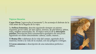 Tópicos literarios
Carpe Diem ("aprovecha el momento“). Se aconseja el disfrute de la
vida antes de la llegada de la vejez.
La belleza femenina, descrita siguiendo siempre un mismo
esquema: joven rubia, de ojos claros, serenos, de piel blanca, labios,
rojos, mejillas sonrosadas, etc. El tópico sería el de la descriptio
puellae: Descripción física enumerativa-gradativa de una joven
siguiendo un orden descendente: cabeza, cuello, manos...
El Beatus Ille o alabanza de la vida del campo, apartado de lo
material, frente a la vida de la ciudad, con sus peligros e intrigas.
El Locus amoenus o descripción de una naturaleza perfecta e
idílica.
 