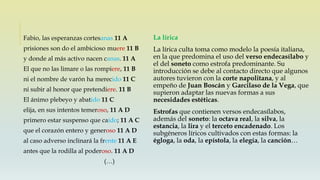La lírica
La lírica culta toma como modelo la poesía italiana,
en la que predomina el uso del verso endecasílabo y
el del soneto como estrofa predominante. Su
introducción se debe al contacto directo que algunos
autores tuvieron con la corte napolitana, y al
empeño de Juan Boscán y Garcilaso de la Vega, que
supieron adaptar las nuevas formas a sus
necesidades estéticas.
Estrofas que contienen versos endecasílabos,
además del soneto: la octava real, la silva, la
estancia, la lira y el terceto encadenado. Los
subgéneros líricos cultivados con estas formas: la
égloga, la oda, la epístola, la elegía, la canción…
Fabio, las esperanzas cortesanas 11 A
prisiones son do el ambicioso muere 11 B
y donde al más activo nacen canas. 11 A
El que no las limare o las rompiere, 11 B
ni el nombre de varón ha merecido 11 C
ni subir al honor que pretendiere. 11 B
El ánimo plebeyo y abatido 11 C
elija, en sus intentos temeroso, 11 A D
primero estar suspenso que caído; 11 A C
que el corazón entero y generoso 11 A D
al caso adverso inclinará la frente 11 A E
antes que la rodilla al poderoso. 11 A D
(…)
 