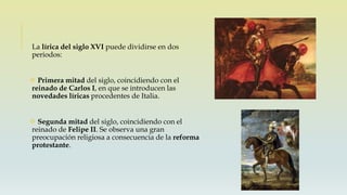 La lírica del siglo XVI puede dividirse en dos
periodos:
 Primera mitad del siglo, coincidiendo con el
reinado de Carlos I, en que se introducen las
novedades líricas procedentes de Italia.
 Segunda mitad del siglo, coincidiendo con el
reinado de Felipe II. Se observa una gran
preocupación religiosa a consecuencia de la reforma
protestante.
 
