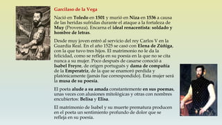 Garcilaso de la Vega
Nació en Toledo en 1501 y murió en Niza en 1536 a causa
de las heridas sufridas durante el ataque a la fortaleza de
Muy (Provenza). Encarna el ideal renacentista: soldado y
hombre de letras.
Desde muy joven entró al servicio del rey Carlos V en la
Guardia Real. En el año 1525 se casó con Elena de Zúñiga,
con la que tuvo tres hijos. El matrimonio no le da la
felicidad, como se refleja en su poesía en la que no se cita
nunca a su mujer. Poco después de casarse conoció a
Isabel Freyre, de origen portugués y dama de compañía
de la Emperatriz, de la que se enamoró perdida y
platónicamente (jamás fue correspondido). Esta mujer será
la musa de su poesía.
El poeta alude a su amada constantemente en sus poemas,
unas veces con alusiones mitológicas y otras con nombres
encubiertos: Belisa y Elisa.
El matrimonio de Isabel y su muerte prematura producen
en el poeta un sentimiento profundo de dolor que se
refleja en su poesía.
 