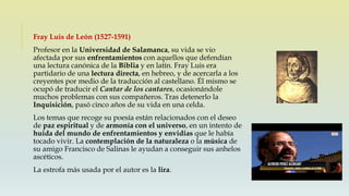 Fray Luis de León (1527-1591)
Profesor en la Universidad de Salamanca, su vida se vio
afectada por sus enfrentamientos con aquellos que defendían
una lectura canónica de la Biblia y en latín. Fray Luis era
partidario de una lectura directa, en hebreo, y de acercarla a los
creyentes por medio de la traducción al castellano. Él mismo se
ocupó de traducir el Cantar de los cantares, ocasionándole
muchos problemas con sus compañeros. Tras detenerlo la
Inquisición, pasó cinco años de su vida en una celda.
Los temas que recoge su poesía están relacionados con el deseo
de paz espiritual y de armonía con el universo, en un intento de
huida del mundo de enfrentamientos y envidias que le había
tocado vivir. La contemplación de la naturaleza o la música de
su amigo Francisco de Salinas le ayudan a conseguir sus anhelos
ascéticos.
La estrofa más usada por el autor es la lira.
 