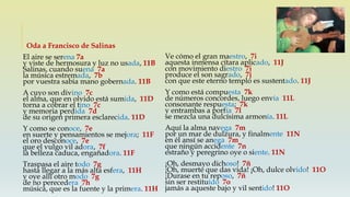 Oda a Francisco de Salinas
El aire se serena 7a
y viste de hermosura y luz no usada, 11B
Salinas, cuando suena 7a
la música estremada, 7b
por vuestra sabia mano gobernada. 11B
A cuyo son divino 7c
el alma, que en olvido está sumida, 11D
torna a cobrar el tino 7c
y memoria perdida 7d
de su origen primera esclarecida. 11D
Y como se conoce, 7e
en suerte y pensamientos se mejora; 11F
el oro desconoce, 7e
que el vulgo vil adora, 7f
la belleza caduca, engañadora. 11F
Traspasa el aire todo 7g
hasta llegar a la más alta esfera, 11H
y oye allí otro modo 7g
de no perecedera 7h
música, que es la fuente y la primera. 11H
Ve cómo el gran maestro, 7i
aquesta inmensa cítara aplicado, 11J
con movimiento diestro 7i
produce el son sagrado, 7j
con que este eterno templo es sustentado. 11J
Y como está compuesta 7k
de números concordes, luego envía 11L
consonante respuesta; 7k
y entrambas a porfía 7l
se mezcla una dulcísima armonía. 11L
Aquí la alma navega 7m
por un mar de dulzura, y finalmente 11N
en él ansí se anega 7m
que ningún accidente 7n
estraño y peregrino oye o siente. 11N
¡Oh, desmayo dichoso! 7ñ
¡Oh, muerte que das vida! ¡Oh, dulce olvido! 11O
¡Durase en tu reposo, 7ñ
sin ser restituido 7o
jamás a aqueste bajo y vil sentido! 11O
 