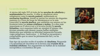 La novela idealista
A inicios del siglo XVI el éxito de las novelas de caballería y
sentimentales era mucho. A ellas se añadieron otros
subgéneros como la novela pastoril, ambientada en
escenarios bucólicos, donde se narran los amores de elegantes
pastores (La Diana de Jorge de Montemayor es la más
conocida); la novela morisca, que ambienta sus amores en las
fronteras entre los reinos cristianos y árabes. (La obra más
importante es El abencerraje y la hermosa Jarifa); la novela
bizantina, cuyo esquema suele ser siempre el mismo: dos
jóvenes amantes que desean casarse hallan múltiples
obstáculos que impiden su felicidad (separación forzada,
viajes peligrosos, cautiverios…). Al final se encuentran y
comprueban que su amor ha permanecido fiel y se ha
fortalecido.
Este tipo de novelas recibe el nombre de idealistas. Responde
a la necesidad de encontrar en la lectura una evasión de la
realidad cotidiana. Sus argumentos no hablan de la realidad
sociopolítica o económica del país.
 