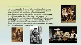La novela realista (o picaresca)
Nace como parodia de las novelas idealistas, al no mostrar
una naturaleza ni a unos personajes idealizados, y al estar
protagonizadas por personajes que son antihéroes,
contrapunto del ideal caballeresco. Su aspiración es mejorar
su condición social. Para ello recurre a la astucia y a
procedimientos como el engaño y la estafa. Disfrutan de una
libertad plena y no se rigen con el mismo código de honra
que tienen las clases altas de la sociedad. Por otro lado, la
acción de estas novelas se desarrolla en ambientes urbanos y
entre tipos humanos verosímiles.
 