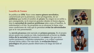 Lazarillo de Tormes
Se publica en 1554. Nace como nuevo género novelístico,
caracterizado por la presencia, como protagonista, de un
antihéroe que recibe el nombre de pícaro. Su origen no es noble y,
por consiguiente, no le mueven grandes ideales ni honra alguna,
sino la necesidad de resolver problemas tales como el hambre, la
enfermedad o el frío. Su propósito no es alcanzar la fama, sino
unas condiciones de vida que le permitan evitar las adversidades
que se le van presentando.
La novela picaresca está narrada en primera persona. Es el propio
pícaro quien nos cuenta su vida, transmitiendo al lector su visión
crítica de la sociedad del momento. Los amos a los que sirve
suelen pertenecer a distintos estamentos, y es a ellos a quienes
alcanza dicha crítica. Por otro lado, la evolución física y
psicológica del pícaro puede observarse a lo largo de todo el
relato.
 