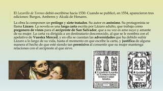 El Lazarillo de Tormes debió escribirse hacia 1530. Cuando se publicó, en 1554, aparecieron tres
ediciones: Burgos, Amberes y Alcalá de Henares.
La obra la componen un prólogo y siete tratados. Su autor es anónimo. Su protagonista se
llama Lázaro. La novela es una larga carta escrita por Lázaro adulto, que trabaja como
pregonero de vinos para el arcipreste de San Salvador, que a su vez es amo suyo y amante
de su mujer. La carta va dirigida a un destinatario desconocido, al que se le nombra con el
apelativo de Vuestra Merced, y en ella se cuentan las adversidades que ha debido sufrir
Lázaro a lo largo de su vida, hasta el momento en que escribe la carta, y justifica de alguna
manera el hecho de que esté siendo tan permisivo al consentir que su mujer mantenga
relaciones con el arcipreste al que sirve.
 