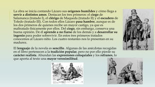 La obra se inicia contando Lázaro sus orígenes humildes y cómo llega a
servir a distintos amos. Destacan los tres primeros: el ciego de
Salamanca (tratado I), el clérigo de Maqueda (tratado II) y el escudero de
Toledo (tratado III). Con todos ellos Lázaro pasa hambre, aunque es de
los dos primeros de quienes recibe un mayor castigo, ya que es
maltratado físicamente por ellos. Del ciego, sin embargo, conserva una
buena opinión. De él aprende a no fiarse de los demás y a desarrollar su
ingenio para poder sobrevivir. En estos tres primeros tratados
conocemos al Lázaro niño. Los cuatro restantes nos lo presentan en su
madurez.
El lenguaje de la novela es sencillo. Algunas de las anécdotas recogidas
en el libro pertenecen a la tradición popular, pero no por ello pierde su
carácter realista. Abundan las expresiones coloquiales y los refranes, lo
que aporta al texto una mayor verosimilitud.
 