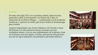El teatro
El teatro del siglo XVI, en su primera mitad, imita escenas
pastoriles sobre el Nacimiento o la Pasión de Cristo, la
adoración de los Reyes Magos…, continuando con la tradición
medieval; y aparece un teatro que busca imitar la dramaturgia
greco-latina.
Autores importantes son Torres Naharro, Gil Vicente y Juan
del Encina. Los dos primeros hacen un teatro sin una
verdadera trama y con un uso rudimentario de la técnica. Juan
de la Encina crea una figura, el bobo, precursora del gracioso,
uno de los tipos humanos característicos del teatro barroco.
 