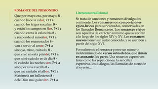 Literatura tradicional
Se trata de canciones y romances divulgados
oralmente. Los romances son composiciones
épico-líricas para ser cantadas, conservadas en
los llamados Romanceros. Los romances viejos
son aquellos de carácter anónimo que se recitan
a lo largo de los siglos XIV y XV. Los romances
nuevos tienen un autor conocido, y se escriben a
partir del siglo XVI.
Formalmente el romance posee un número
indeterminado de versos octosílabos, que riman
en asonante los pares. Usa recursos expresivos
tales como las repeticiones, la sencillez
expresiva, los diálogos, las llamadas de atención
al oyente…
ROMANCE DEL PRISIONERO
Que por mayo era, por mayo, 8 -
cuando hace la calor, 7+1 a
cuando los trigos encañan 8 -
y están los campos en flor, 7+1 a
cuando canta la calandria 8 -
y responde el ruiseñor, 7+1 a
cuando los enamorados 8 -
van a servir al amor; 7+1 a
sino yo, triste, cuitado, 8 -
que vivo en esta prisión; 7+1 a
que ni sé cuándo es de día 8 -
ni cuándo las noches son, 7+1 a
sino por una avecilla 8 -
que me cantaba el albor. 7+1 a
Matómela un ballestero; 8 -
déle Dios mal galardón. 7+1 a
 