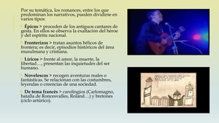 Por su temática, los romances, entre los que
predominan los narrativos, pueden dividirse en
varios tipos:
 Épicos > proceden de los antiguos cantares de
gesta. En ellos se observa la exaltación del héroe
y del espíritu nacional.
 Fronterizos > tratan asuntos bélicos de
frontera; es decir, episodios históricos del área
musulmana y cristiana.
 Líricos > frente al amor, la muerte, la
libertad…, presentan las inquietudes del ser
humano.
 Novelescos > recogen aventuras reales o
fantásticas. Se relacionan con las costumbres,
leyendas o creencias de una sociedad.
 De tema francés > carolingios (Carlomagno,
batalla de Roncesvalles, Roland…) y bretones
(ciclo artúrico).
 