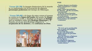 o Versos 181-288: la imagen destructora de la muerte
se ve reafirmada con la evocación de algunos
personajes poderosos del tiempo de Manrique.
o Versos 289-480: a lo largo de estos versos el poema
se centra en la figura del padre del poeta. Se elogia
su persona y actos, y después se da paso al diálogo
que se establece entre don Rodrigo Manrique y la
muerte, en el que don Rodrigo muestra la
aceptación de su destino y su confianza en Dios.
XXIII
Tantos duques excelentes,
tantos marqueses e condes
e varones
como vimos tan potentes,
dí, Muerte, ¿dó los escondes,
e traspones?
E las sus claras hazañas
que hizieron en las guerras
y en las pazes,
cuando tú, cruda, t'ensañas,
con tu fuerça, las atierras
e desfazes.
XXXVI
"El vivir qu'es perdurable
non se gana con estados
mundanales,
ni con vida delectable
donde moran los pecados
infernales;
mas los buenos religiosos
gánanlo con oraciones
e con lloros;
los caballeros famosos,
con trabajos e aflicciones
contra moros."
 