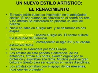 UN NUEVO ESTILO ARTÍSTICO:
EL RENACIMIENTO
•  El nuevo estilo busca su inspiración en la antigüedad
clásica. El ser humano se convirtió en el centro del arte
y los artistas Se esforzaron en plasmar un ideal de
belleza
•  Nació en Italia en el siglo XIV y se desarrolló en dos
etapas:
•  El Quattrocento: abarcó el siglo XV. El centro cultural
fue la ciudad de Florencia.
•  El Cinquecento: correspondió al siglo XVI y su capital
estuvo en Roma.
•  Después se extenderá por toda Europa.
•  Los artistas de este periodo a diferencia, de los
anteriores, firman sus obras, sienten orgullo por su
profesión y aspiraban a la fama. Muchos poseían gran
cultura y talento para ser expertos en varias disciplinas.
•  Los artistas contaban con el apoyo de los mecenas,
ricos que les protegían.
 