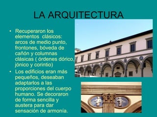 LA ARQUITECTURA
•  Recuperaron los
elementos clásicos:
arcos de medio punto,
frontones, bóveda de
cañón y columnas
clásicas ( órdenes dórico,
jónico y corintio)
•  Los edificios eran más
pequeños, deseaban
adaptarlos a las
proporciones del cuerpo
humano. Se decoraron
de forma sencilla y
austera para dar
sensación de armonía.
 