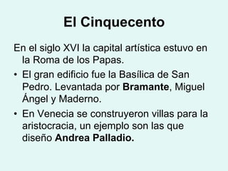 El Cinquecento
En el siglo XVI la capital artística estuvo en
la Roma de los Papas.
•  El gran edificio fue la Basílica de San
Pedro. Levantada por Bramante, Miguel
Ángel y Maderno.
•  En Venecia se construyeron villas para la
aristocracia, un ejemplo son las que
diseño Andrea Palladio.
 