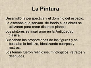 La Pintura
Desarrolló la perspectiva y el dominio del espacio.
La escenas que servían de fondo a las obras se
utilizaron para crear distintos planos.
Los pintores se inspiraron en la Antigüedad
clásica.
Buscaban las proporciones de las figuras y se
buscaba la belleza, idealizando cuerpos y
rostros.
Los temas fueron religiosos, mitológicos, retratos y
desnudos.
 