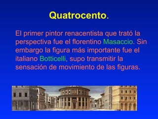 Quatrocento.
El primer pintor renacentista que trató la
perspectiva fue el florentino Masaccio. Sin
embargo la figura más importante fue el
italiano Botticelli, supo transmitir la
sensación de movimiento de las figuras.
 