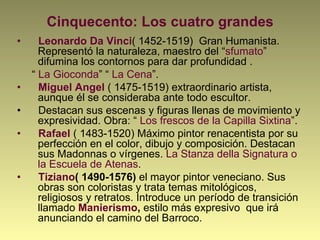 Cinquecento: Los cuatro grandes
•  Leonardo Da Vinci( 1452-1519) Gran Humanista.
Representó la naturaleza, maestro del “sfumato”
difumina los contornos para dar profundidad .
“ La Gioconda” “ La Cena”.
•  Miguel Angel ( 1475-1519) extraordinario artista,
aunque él se consideraba ante todo escultor.
•  Destacan sus escenas y figuras llenas de movimiento y
expresividad. Obra: “ Los frescos de la Capilla Sixtina”.
•  Rafael ( 1483-1520) Máximo pintor renacentista por su
perfección en el color, dibujo y composición. Destacan
sus Madonnas o vírgenes. La Stanza della Signatura o
la Escuela de Atenas.
•  Tiziano( 1490-1576) el mayor pintor veneciano. Sus
obras son coloristas y trata temas mitológicos,
religiosos y retratos. Introduce un período de transición
llamado Manierismo, estilo más expresivo que irá
anunciando el camino del Barroco.
 