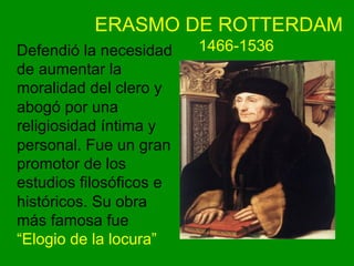 ERASMO DE ROTTERDAM
1466-1536Defendió la necesidad
de aumentar la
moralidad del clero y
abogó por una
religiosidad íntima y
personal. Fue un gran
promotor de los
estudios filosóficos e
históricos. Su obra
más famosa fue
“Elogio de la locura”
 