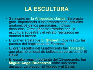 LA ESCULTURA
•  Se inspiró en la Antiguedad clásica. Se presta
gran importancia a las proporciones, estudios
anatómicos de los personajes, incluso
desnudos. Otros géneros tratados son: la
escultura ecuestre y el retrato realizados en
mármol o bronce.
•  El primer artista fue L. Ghiberti. Que realizó las
puertas del baptisterio de Florencia.
•  El gran escultor del Quattrocento fue Donatello
que plasmó el ideal de belleza en obras como El
David.
•  El escultor más importante del Cinquecento, fue
Miguel Angel Buonarroti entre sus obras
destaca: La piedad, El Moisés y el David.
 