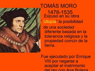 TOMÁS MORO
1478-1535
Expuso en su obra
” Utopía” la posibilidad
de una sociedad
diferente basada en la
tolerancia religiosa y la
propiedad común de la
tierra.
Fue ejecutado por Enrique
VIII por negarse a
aceptar el matrimonio
 