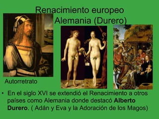 Renacimiento europeo
Alemania (Durero)
•  En el siglo XVI se extendió el Renacimiento a otros
países como Alemania donde destacó Alberto
Durero. ( Adán y Eva y la Adoración de los Magos)
Autorretrato
 