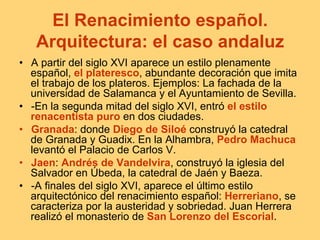 El Renacimiento español.
Arquitectura: el caso andaluz
•  A partir del siglo XVI aparece un estilo plenamente
español, el plateresco, abundante decoración que imita
el trabajo de los plateros. Ejemplos: La fachada de la
universidad de Salamanca y el Ayuntamiento de Sevilla.
•  -En la segunda mitad del siglo XVI, entró el estilo
renacentista puro en dos ciudades.
•  Granada: donde Diego de Siloé construyó la catedral
de Granada y Guadix. En la Alhambra, Pedro Machuca
levantó el Palacio de Carlos V.
•  Jaen: Andrés de Vandelvira, construyó la iglesia del
Salvador en Úbeda, la catedral de Jaén y Baeza.
•  -A finales del siglo XVI, aparece el último estilo
arquitectónico del renacimiento español: Herreriano, se
caracteriza por la austeridad y sobriedad. Juan Herrera
realizó el monasterio de San Lorenzo del Escorial.
 