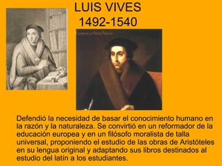 LUIS VIVES
1492-1540
Defendió la necesidad de basar el conocimiento humano en
la razón y la naturaleza. Se convirtió en un reformador de la
educación europea y en un filósofo moralista de talla
universal, proponiendo el estudio de las obras de Aristóteles
en su lengua original y adaptando sus libros destinados al
estudio del latín a los estudiantes.
 