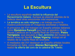 La Escultura
•  La escultura española recibió la influencia del
Renacimiento italiano. Aunque se plasmó además de la
belleza ideal otras emociones más expresivas.
•  La temática es solo religiosa y se trabaja mucho la
madera policromada en imágenes estofadas y retablos.
•  A principios del XVI trabajan en España artistas italianos
como Doménico Fancelli que hizo el sepulcro de los
Reyes Católicos en la Capilla Real de Granada. Pietro
Torrigiano, que esculpió el San Jerónimo del museo de
Bellas Artes en Sevilla. Felipe Vigarny, trabajó en el
retablo de la Capilla Real de Granada.
•  A mediados del XVI destacan en España artistas locales
formados en Italia, como Alonso Berruguete que
realizó la sillería del coro de la catedral de Toledo.
 