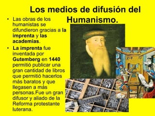 Los medios de difusión del
Humanismo.•  Las obras de los
humanistas se
difundieron gracias a la
imprenta y las
academias.
•  La imprenta fue
inventada por
Gutemberg en 1440
permitió publicar una
gran cantidad de libros
que permitió hacerlos
más baratos y que
llegasen a más
personas.Fue un gran
difusor y aliado de la
Reforma protestante
luterana.
 